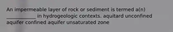 An impermeable layer of rock or sediment is termed a(n) ____________ in hydrogeologic contexts. aquitard unconfined aquifer confined aquifer unsaturated zone