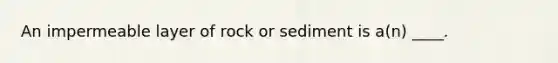 An impermeable layer of rock or sediment is a(n) ____.