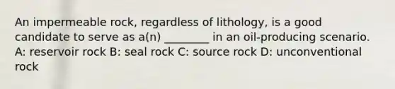 An impermeable rock, regardless of lithology, is a good candidate to serve as a(n) ________ in an oil-producing scenario. A: reservoir rock B: seal rock C: source rock D: unconventional rock