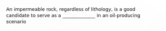 An impermeable rock, regardless of lithology, is a good candidate to serve as a ______________ in an oil-producing scenario