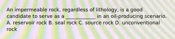 An impermeable rock, regardless of lithology, is a good candidate to serve as a ____________ in an oil-producing scenario. A. reservoir rock B. seal rock C. source rock D. unconventional rock