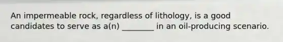 An impermeable rock, regardless of lithology, is a good candidates to serve as a(n) ________ in an oil-producing scenario.