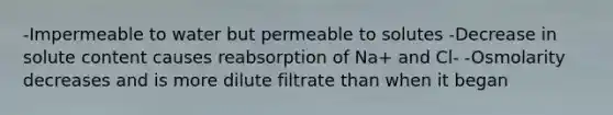 -Impermeable to water but permeable to solutes -Decrease in solute content causes reabsorption of Na+ and Cl- -Osmolarity decreases and is more dilute filtrate than when it began