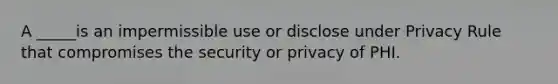 A _____is an impermissible use or disclose under Privacy Rule that compromises the security or privacy of PHI.