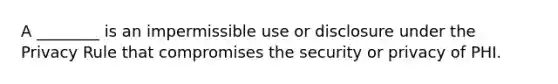 A ________ is an impermissible use or disclosure under the Privacy Rule that compromises the security or privacy of PHI.