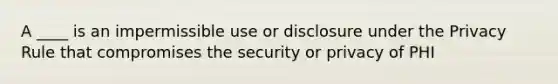 A ____ is an impermissible use or disclosure under the Privacy Rule that compromises the security or privacy of PHI