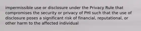 impermissible use or disclosure under the Privacy Rule that compromises the security or privacy of PHI such that the use of disclosure poses a significant risk of financial, reputational, or other harm to the affected individual