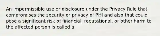 An impermissible use or disclosure under the Privacy Rule that compromises the security or privacy of PHI and also that could pose a significant risk of financial, reputational, or other harm to the affected person is called a