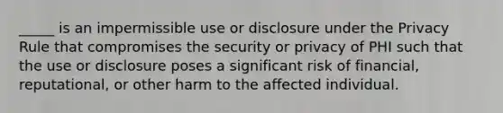 _____ is an impermissible use or disclosure under the Privacy Rule that compromises the security or privacy of PHI such that the use or disclosure poses a significant risk of financial, reputational, or other harm to the affected individual.