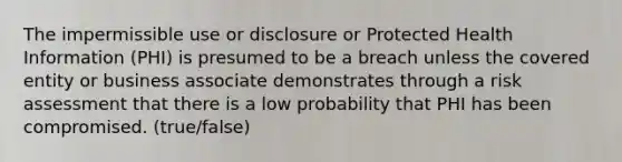 The impermissible use or disclosure or Protected Health Information (PHI) is presumed to be a breach unless the covered entity or business associate demonstrates through a risk assessment that there is a low probability that PHI has been compromised. (true/false)