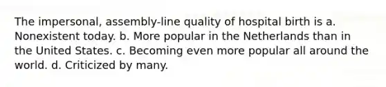 The impersonal, assembly-line quality of hospital birth is a. Nonexistent today. b. More popular in the Netherlands than in the United States. c. Becoming even more popular all around the world. d. Criticized by many.