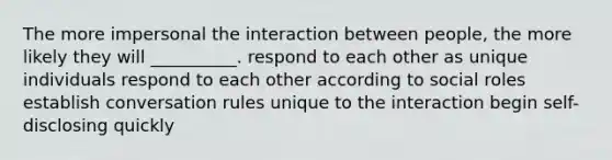 The more impersonal the interaction between people, the more likely they will __________. respond to each other as unique individuals respond to each other according to social roles establish conversation rules unique to the interaction begin self-disclosing quickly