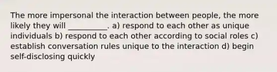 The more impersonal the interaction between people, the more likely they will __________. a) respond to each other as unique individuals b) respond to each other according to social roles c) establish conversation rules unique to the interaction d) begin self-disclosing quickly