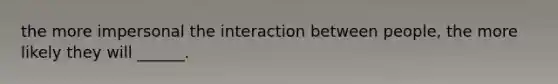 the more impersonal the interaction between people, the more likely they will ______.