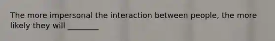 The more impersonal the interaction between people, the more likely they will ________