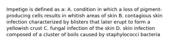 Impetigo is defined as a: A. condition in which a loss of pigment-producing cells results in whitish areas of skin B. contagious skin infection characterized by blisters that later erupt to form a yellowish crust C. fungal infection of the skin D. skin infection composed of a cluster of boils caused by staphylococci bacteria