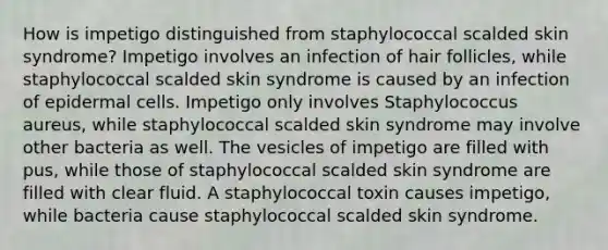 How is impetigo distinguished from staphylococcal scalded skin syndrome? Impetigo involves an infection of hair follicles, while staphylococcal scalded skin syndrome is caused by an infection of epidermal cells. Impetigo only involves Staphylococcus aureus, while staphylococcal scalded skin syndrome may involve other bacteria as well. The vesicles of impetigo are filled with pus, while those of staphylococcal scalded skin syndrome are filled with clear fluid. A staphylococcal toxin causes impetigo, while bacteria cause staphylococcal scalded skin syndrome.