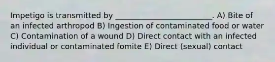 Impetigo is transmitted by _________________________. A) Bite of an infected arthropod B) Ingestion of contaminated food or water C) Contamination of a wound D) Direct contact with an infected individual or contaminated fomite E) Direct (sexual) contact