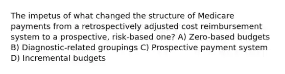 The impetus of what changed the structure of Medicare payments from a retrospectively adjusted cost reimbursement system to a prospective, risk-based one? A) Zero-based budgets B) Diagnostic-related groupings C) Prospective payment system D) Incremental budgets