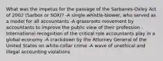 What was the impetus for the passage of the​ Sarbanes-Oxley Act of 2002​ (Sarbox or​ SOX)? -A single​ whistle-blower, who served as a model for all accountants -A grassroots movement by accountants to improve the public view of their profession -International recognition of the critical role accountants play in a global economy -A crackdown by the Attorney General of the United States on​ white-collar crime -A wave of unethical and illegal accounting violations