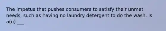 The impetus that pushes consumers to satisfy their unmet needs, such as having no laundry detergent to do the wash, is a(n) ___