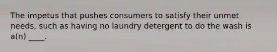 The impetus that pushes consumers to satisfy their unmet needs, such as having no laundry detergent to do the wash is a(n) ____.