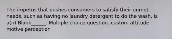 The impetus that pushes consumers to satisfy their unmet needs, such as having no laundry detergent to do the wash, is a(n) Blank______. Multiple choice question. custom attitude motive perception