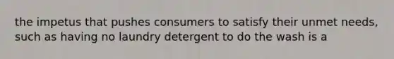 the impetus that pushes consumers to satisfy their unmet needs, such as having no laundry detergent to do the wash is a