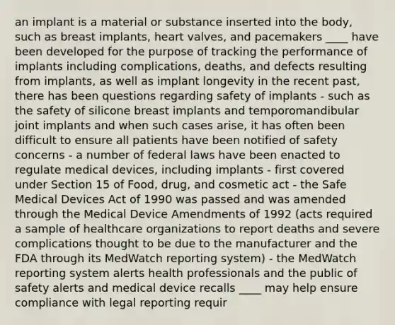 an implant is a material or substance inserted into the body, such as breast implants, heart valves, and pacemakers ____ have been developed for the purpose of tracking the performance of implants including complications, deaths, and defects resulting from implants, as well as implant longevity in the recent past, there has been questions regarding safety of implants - such as the safety of silicone breast implants and temporomandibular joint implants and when such cases arise, it has often been difficult to ensure all patients have been notified of safety concerns - a number of federal laws have been enacted to regulate medical devices, including implants - first covered under Section 15 of Food, drug, and cosmetic act - the Safe Medical Devices Act of 1990 was passed and was amended through the Medical Device Amendments of 1992 (acts required a sample of healthcare organizations to report deaths and severe complications thought to be due to the manufacturer and the FDA through its MedWatch reporting system) - the MedWatch reporting system alerts health professionals and the public of safety alerts and medical device recalls ____ may help ensure compliance with legal reporting requir