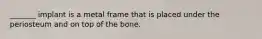 _______ implant is a metal frame that is placed under the periosteum and on top of the bone.