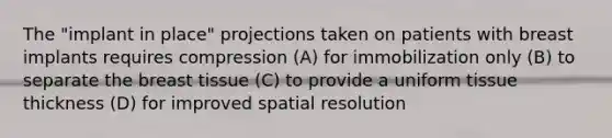 The "implant in place" projections taken on patients with breast implants requires compression (A) for immobilization only (B) to separate the breast tissue (C) to provide a uniform tissue thickness (D) for improved spatial resolution