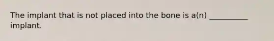 The implant that is not placed into the bone is a(n) __________ implant.