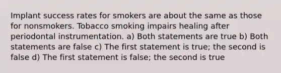 Implant success rates for smokers are about the same as those for nonsmokers. Tobacco smoking impairs healing after periodontal instrumentation. a) Both statements are true b) Both statements are false c) The first statement is true; the second is false d) The first statement is false; the second is true