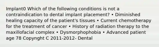 Implant0 Which of the following conditions is not a contraindication to dental implant placement? • Diminished healing capacity of the patient's tissues • Current chemotherapy for the treatment of cancer • History of radiation therapy to the maxillofacial complex • Dysmorphophobia • Advanced patient age 78 Copynght C 2011-2012- Dental