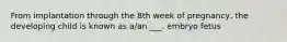 From implantation through the 8th week of pregnancy, the developing child is known as a/an ___. embryo fetus