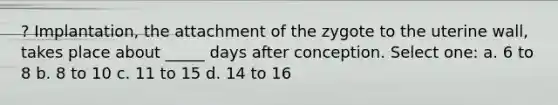 ? Implantation, the attachment of the zygote to the uterine wall, takes place about _____ days after conception. Select one: a. 6 to 8 b. 8 to 10 c. 11 to 15 d. 14 to 16