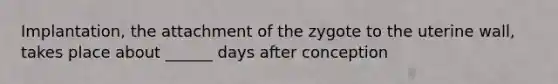 Implantation, the attachment of the zygote to the uterine wall, takes place about ______ days after conception