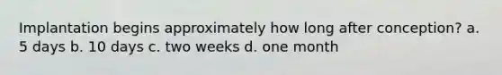 Implantation begins approximately how long after conception? a. 5 days b. 10 days c. two weeks d. one month