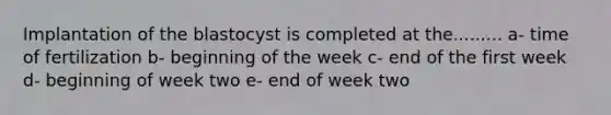 Implantation of the blastocyst is completed at the......... a- time of fertilization b- beginning of the week c- end of the first week d- beginning of week two e- end of week two