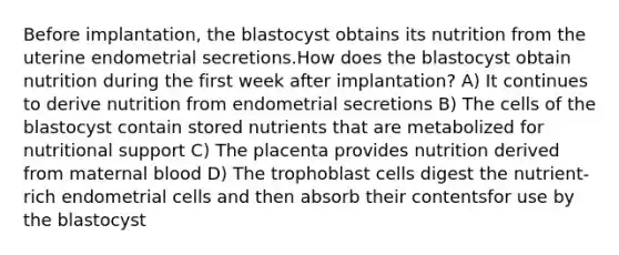 Before implantation, the blastocyst obtains its nutrition from the uterine endometrial secretions.How does the blastocyst obtain nutrition during the first week after implantation? A) It continues to derive nutrition from endometrial secretions B) The cells of the blastocyst contain stored nutrients that are metabolized for nutritional support C) The placenta provides nutrition derived from maternal blood D) The trophoblast cells digest the nutrient-rich endometrial cells and then absorb their contentsfor use by the blastocyst