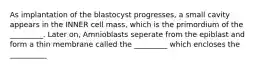 As implantation of the blastocyst progresses, a small cavity appears in the INNER cell mass, which is the primordium of the _________. Later on, Amnioblasts seperate from the epiblast and form a thin membrane called the _________ which encloses the __________