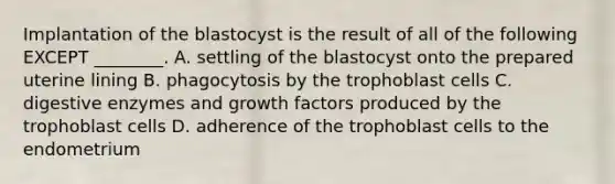 Implantation of the blastocyst is the result of all of the following EXCEPT ________. A. settling of the blastocyst onto the prepared uterine lining B. phagocytosis by the trophoblast cells C. digestive enzymes and growth factors produced by the trophoblast cells D. adherence of the trophoblast cells to the endometrium