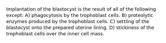 Implantation of the blastocyst is the result of all of the following except: A) phagocytosis by the trophoblast cells. B) proteolytic enzymes produced by the trophoblast cells. C) settling of the blastocyst onto the prepared uterine lining. D) stickiness of the trophoblast cells over the inner cell mass.