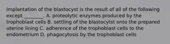 Implantation of the blastocyst is the result of all of the following except ________. A. proteolytic enzymes produced by the trophoblast cells B. settling of the blastocytst onto the prepared uterine lining C. adherence of the trophoblast cells to the endometrium D. phagocytosis by the trophoblast cells