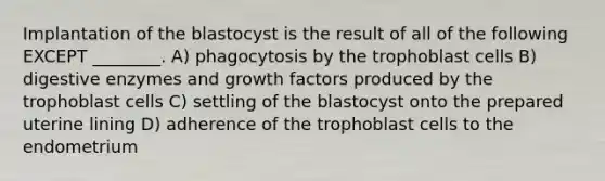 Implantation of the blastocyst is the result of all of the following EXCEPT ________. A) phagocytosis by the trophoblast cells B) digestive enzymes and growth factors produced by the trophoblast cells C) settling of the blastocyst onto the prepared uterine lining D) adherence of the trophoblast cells to the endometrium