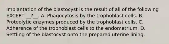 Implantation of the blastocyst is the result of all of the following EXCEPT __?__. A. Phagocytosis by the trophoblast cells. B. Proteolytic enzymes produced by the trophoblast cells. C. Adherence of the trophoblast cells to the endometrium. D. Settling of the blastocyst onto the prepared uterine lining.