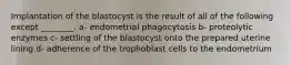 Implantation of the blastocyst is the result of all of the following except ________. a- endometrial phagocytosis b- proteolytic enzymes c- settling of the blastocyst onto the prepared uterine lining d- adherence of the trophoblast cells to the endometrium