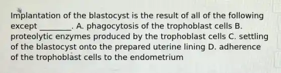 Implantation of the blastocyst is the result of all of the following except ________. A. phagocytosis of the trophoblast cells B. proteolytic enzymes produced by the trophoblast cells C. settling of the blastocyst onto the prepared uterine lining D. adherence of the trophoblast cells to the endometrium