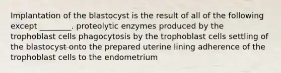 Implantation of the blastocyst is the result of all of the following except ________. proteolytic enzymes produced by the trophoblast cells phagocytosis by the trophoblast cells settling of the blastocyst onto the prepared uterine lining adherence of the trophoblast cells to the endometrium