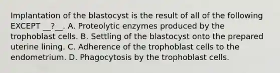 Implantation of the blastocyst is the result of all of the following EXCEPT __?__. A. Proteolytic enzymes produced by the trophoblast cells. B. Settling of the blastocyst onto the prepared uterine lining. C. Adherence of the trophoblast cells to the endometrium. D. Phagocytosis by the trophoblast cells.